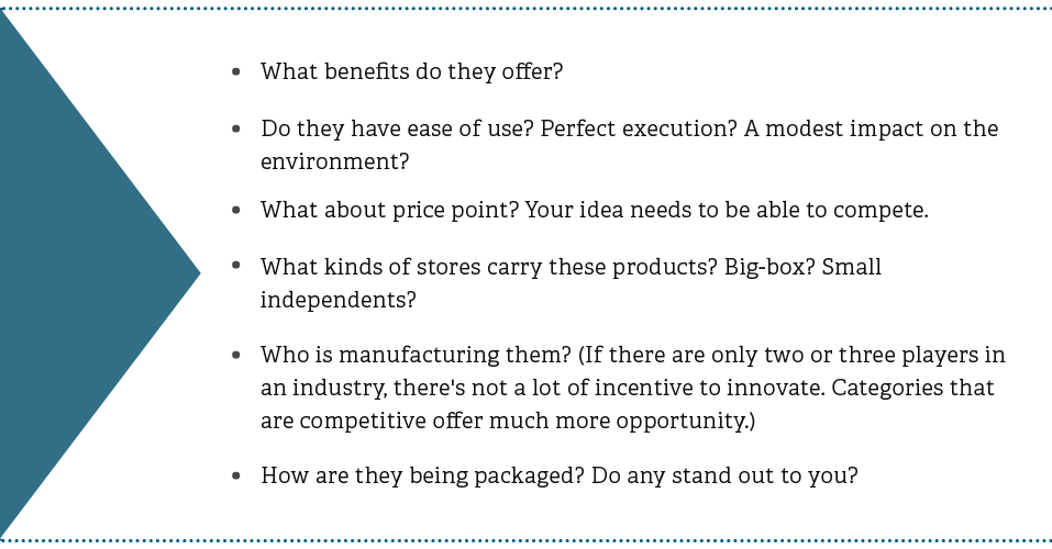 What benefits do they offer? Do they have ease of use? Perfect execution? A modest impact on the environment? What about price point? Your idea needs to be able to compete. What kinds of stores carry these products? Big-box? Small independents? Who is manufacturing them? (If there are only two or three players in an industry, there's not a lot of incentive to innovate. Categories that are competitive offer much more opportunity.) How are they being packaged? Do any stand out to you?