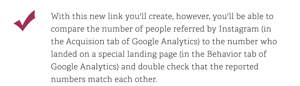 With this new link you will create, however, you'll be able to compare the number of people referred by Instagram in the Acquision tab of Google Analytics to the number who landed on a special landing page in the Behavior tab of Google Analytics and double check that the reported numbers match each other.